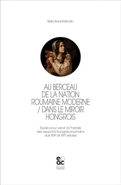 Au berceau de la nation roumaine moderne : dans le miroir hongrois - essais pour servir à l'histoire des rapports hungaro-roumains aux XIXe et XXe siècles