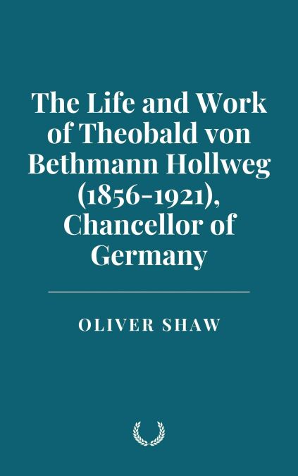 The Life and Work of Theobald von Bethmann Hollweg (1856-1921), Chancellor of Germany