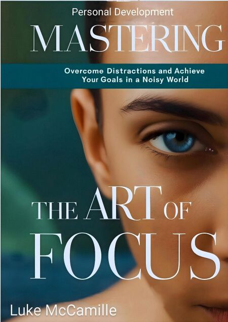 Mastering The Art Of Focus: Overcome Distractions and Achieve Your Goals In a Noisy World