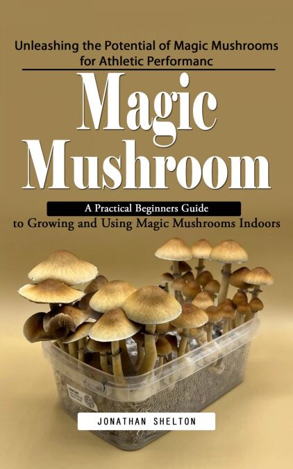 Magic Mushroom: Unleashing the Potential of Magic Mushrooms for Athletic Performanc (A Practical Beginners Guide to Growing and Using Magic Mushrooms Indoors)