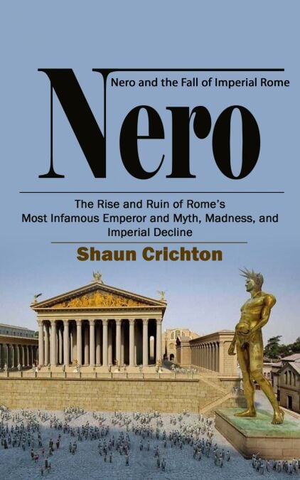 Nero: Nero and the Fall of Imperial Rome (The Rise and Ruin of Rome’s Most Infamous Emperor and Myth, Madness, and Imperial Decline)