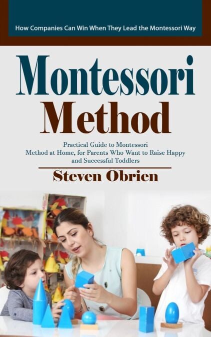 Montessori Method: How Companies Can Win When They Lead the Montessori Way (Practical Guide to Montessori Method at Home, for Parents Who Want to Raise Happy and Successful Toddlers)