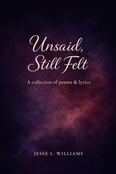 Unsaid, Still Felt: A Collection of Poems &amp; Lyrics