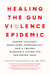 Healing the Gun Violence Epidemic - Ending Violence, Rebuilding Communities, and a Trauma Surgeon's Vision for Restoring Hope