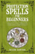 Protection Spells for Beginners: The Essential Guide to Changing Your Life Using the Power of Magick, Banishing Curses, Negative Influences, and Psychic Attacks