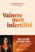 Vaincre mon infertilité - Le guide essentiel pour comprendre, agir et garder espoir
