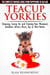 Teacup Yorkies - The Complete Owners Guide. Choosing, Caring for and Training Your Miniature Yorkshire Terrier, Micro, Toy or Mini Yorkie From Puppyhood to Old Age.