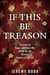 If This Be Treason - The American Rogues and Rebels Who Walked the Line Between Dissent and Betrayal