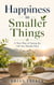 Happiness in Smaller Things : A New Way of Seeing the Life You Already Have