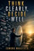 Think Clearly, Decide Well - Better Decisions When the Stakes Are High and Time Is Short