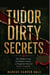 Tudor Dirty Secrets - The Hidden Lives, Scandalous Courts, and Forgotten Voices of Henry's England