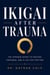 Ikigai After Trauma - The Japanese Secret to Healing, Happiness, and a Life That Matters