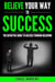 Believe Your Way to Success - The Definitive Guide to Success Through Believing: How Believing Takes You from Where You are to Where You Want to Be - Your Path to Success, #5