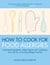 How To Cook for Food Allergies - Understand Ingredients, Adapt Recipes with Confidence and Cook for an Exciting Allergy-Free Diet