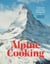 Alpine Cooking - Recipes and Stories from Europe's Grand Mountaintops [A Cookbook]