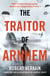 The Traitor of Arnhem - WWII’s Greatest Betrayal and the Moment That Changed History Forever