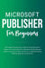 Microsoft Publisher For Beginners: The Complete Step-By-Step User Guide For Mastering Microsoft Publisher To Creating Visually Rich And Professional-Looking Publications Easily (Computer/Tech)