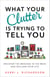 What Your Clutter Is Trying to Tell You - Uncover the Message in the Mess and Reclaim Your Life