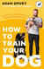 How to Train Your Dog - Transform Your Dog’s Behaviour and Strengthen Your Bond Forever