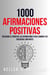 1000 Afirmaciones Positivas: Descubre El Poder De Las Afirmaciones Para Cambiar Tus Creencias Limitantes
