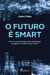 O futuro é smart - Como as novas tecnologias estão redesenhando os negócios e o mundo em que vivemos