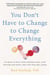 You Don't Have to Change to Change Everything - Six Ways to Shift Your Vantage Point, Stop Striving for Happy, and Find True Well-Being