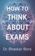 How to Think About Exams: A Calm, Strategic, and Human Guide to Performing at Your Best - How To think