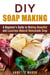 DIY Soap Making: A Beginner's Guide to Making Beautiful and Luxurious Natural Homemade Soap - DIY Beauty Products