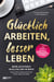 Glücklich arbeiten, besser leben. - Mehr Leichtigkeit im Alltag und im Beruf. Wie Du dein Arbeitsumfeld nach deinen Regeln gestaltest.