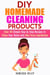 DIY Homemade Cleaning Products: Over 40 Simple Step by Step Recipes To Clean Your Home With Non-Toxic Ingredients - Safe to Use Cleaning Recipes
