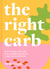 The Right Carb - How to enjoy carbs with over 50 simple, nutritious recipes for good health