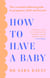 How to Have a Baby - The essential unbiased guide to pregnancy, birth and beyond