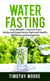 Water Fasting: Lose Weight, Cleanse Your Body, and Experience Optimal Health, Wellness and Longevity