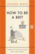 How to be a Brit - The hilariously accurate, witty and indispensable manual for everyone longing to attain True Britishness