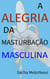 A Alegria da Masturbação Masculina - Com atividades práticas divertidas e agradáveis