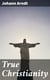 True Christianity - A Treatise on Sincere Repentence, True Faith, the Holy Walk of the True Christian, Etc
