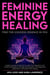 Feminine Energy Healing - Find the Goddess Essence in You Holistic Secrets for Women to Heal from Rejection and Emotional Neglect, Manage Menstruation and Pregnancy Discomfort, and Master Self Healing