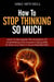 How to Stop Thinking so Much Learn to Recognize the Symptoms of Overthinking and Acquire Coping Skills to Give Your Brain a Much Needed Rest