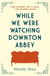 While We Were Watching Downton Abbey - The perfect feel-good novel for anyone who loves 'Downton Abbey'
