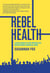 Rebel Health - A Field Guide to the Patient-Led Revolution in Medical Care