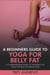 A Beginners Guide to Yoga for Belly Fat: A Comprehensive Guide to Yoga for Belly Fat Reduction