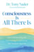 Consciousness Is All There Is - How Understanding and Experiencing Consciousness Will Transform Your Life