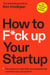 How to F*ck Up Your Startup - The Science Behind Why 90% of Companies Fail--and How You Can Avoid It