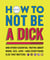 How to Not Be a Dick - And Other Essential Truths About Work, Sex, Love—and Everything Else That Matters
