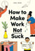 How to Make Work Not Suck - Honest Advice for People with Jobs