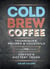 Cold Brew Coffee - Techniques, Recipes & Cocktails for Coffee's Hottest Trend