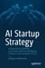 AI Startup Strategy - A Blueprint to Building Successful Artificial Intelligence Products from Inception to Exit