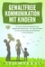 GEWALTFREIE KOMMUNIKATION MIT KINDERN: Der große Erziehungsratgeber für ein respektvolles Miteinander – inkl. vieler Techniken für eine optimale Eltern-Kind-Beziehung und Konfliktlösung