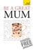 Be a Great Mum - A practical guide to confident motherhood with support and advice for all mums