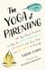 The Yoga of Parenting - Ten Yoga-Based Practices to Help You Stay Grounded, Connect with Your Kids, and Be Kind to Yourself